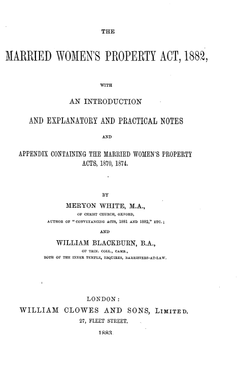 handle is hein.beal/mrwmnspt0001 and id is 1 raw text is: 



THE


MARRIED WOMEN'S PROPERTY ACT, 1882,



                         WITH


                 AN  INTRODUCTION


      AND  EXPLANATORY   AND  PRACTICAL  NOTES

                         A&ND


   APPENDIX CONTAINING THE MARRIED WOMEN'S PROPERTY
                    ACTS, 1870, 1874.




                         BY

                MERYON   WHITE,  M.A.,
                   OF CHRIST CHURCH, OXFORD,
           AUTHOR OF  CONVEYANCING ACTS, 1881 AND 1882, ETC.;

                         AND

             WILLIAM   BLACKBURN,   B.A.,
                    OF TRIN. COLL., CAM.,
          BOTH OF THE INNER TEMPLE, ESQUIRES, BARRISTERS-AT-LAW.






                     LONDON:

    WILLIAM CLOWES AND SONS, LIMITED.
                   27, FLEET STREET.

                         1 RRR


