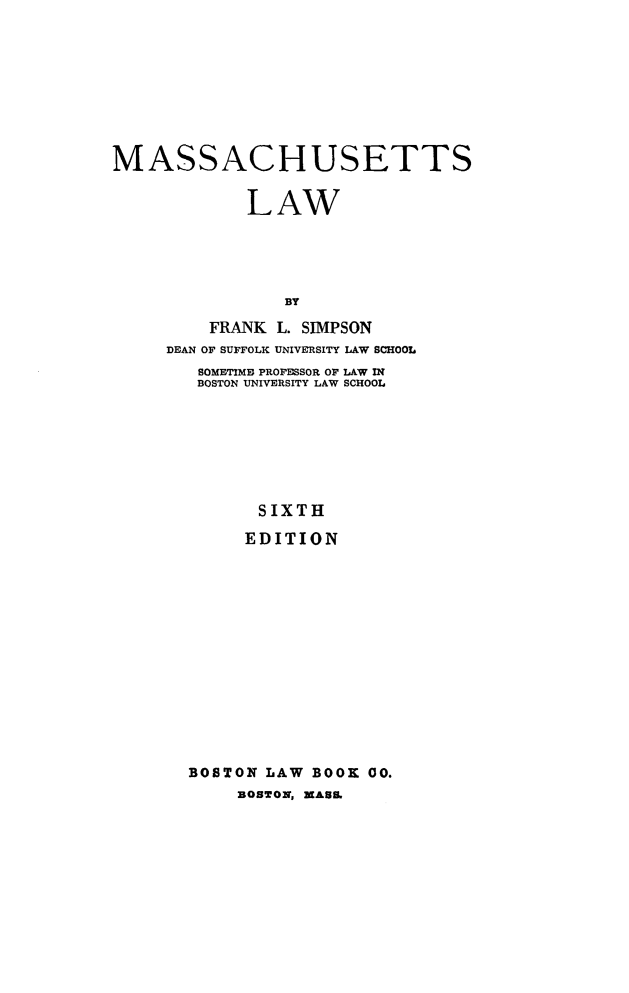 handle is hein.beal/msshuts0001 and id is 1 raw text is: MASSACHUSETTS
LAW
BY
FRANK L. SIMPSON
DEAN OF SUFFOLK UNIVERSITY LAW SCHOOL
SOMETIME PROFESSOR OF LAW IN
BOSTON UNIVERSITY LAW SCHOOL
SIXTH
EDITION
BOSTON LAW BOOK 00.
BOSTON, MAUS


