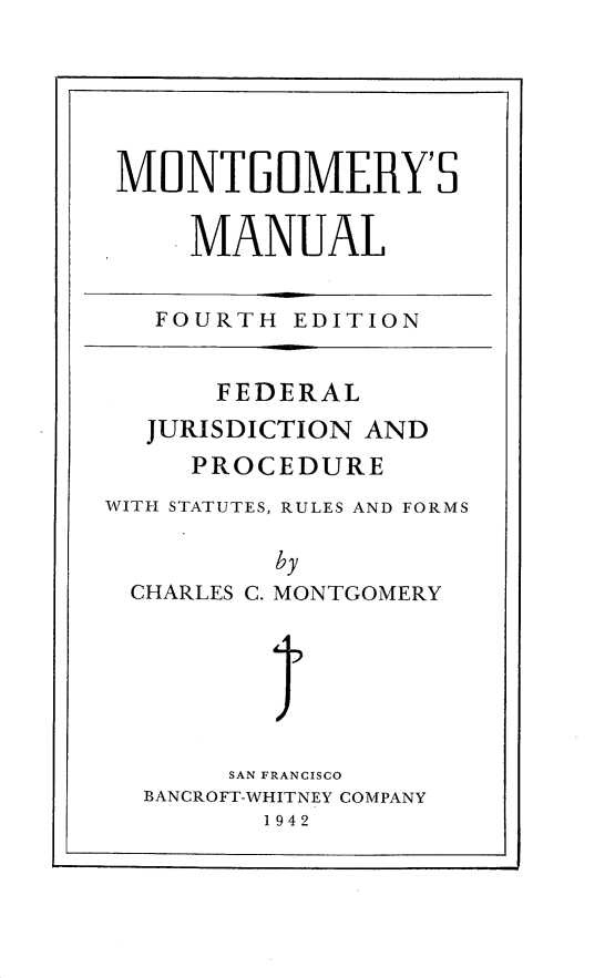 handle is hein.beal/mtgmymfj0001 and id is 1 raw text is: 






MONTGOMERY'S


     MANUAL


   FOURTH  EDITION


      FEDERAL
  JURISDICTION AND
     PROCEDURE
WITH STATUTES, RULES AND FORMS


CHARLES C.


by
MONTGOMERY


1I


     SAN FRANCISCO
BANCROFT-WHITNEY COMPANY
       1942


.1


