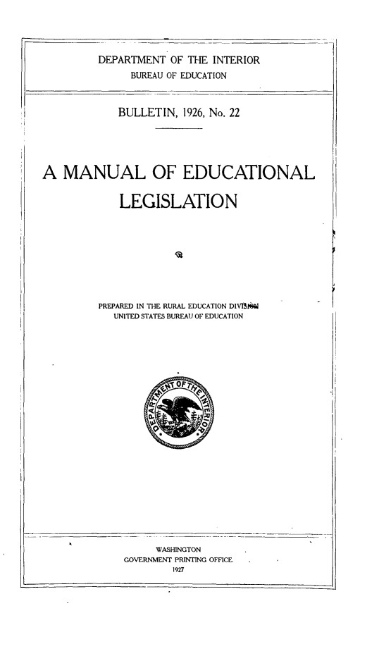 handle is hein.beal/muells0001 and id is 1 raw text is: 




         DEPARTMENT OF THE INTERIOR
               BUREAU OF EDUCATION



             BULLETIN, 1926, No. 22





A MANUAL OF EDUCATIONAL


             LEGISLATION









         PREPARED IN THE RURAL EDUCATION DIVIS1
            UNITED STATES BUREAU OF EDUCATION


     WASHINGTON
GOVERNMENT PRINTING OFFICE


