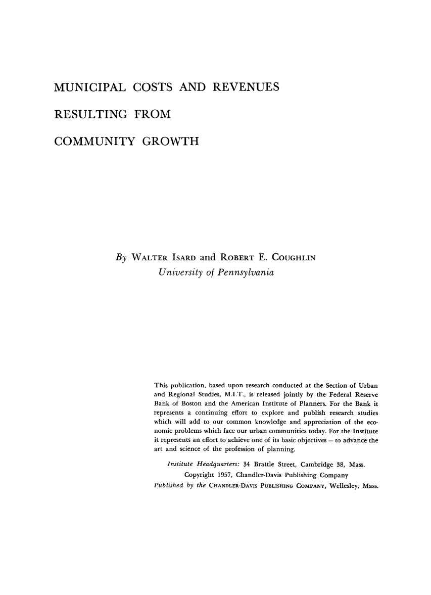 handle is hein.beal/muncsts0001 and id is 1 raw text is: 










MUNICIPAL COSTS AND REVENUES


RESULTING FROM


COMMUNITY GROWTH














                By WALTER ISARD and ROBERT E. COUGHLIN

                            University of Pennsylvania














                          This publication, based upon research conducted at the Section of Urban
                          and Regional Studies, M.I.T., is released jointly by the Federal Reserve
                          Bank of Boston and the American Institute of Planners. For the Bank it
                          represents a continuing effort to explore and publish research studies
                          which will add to our common knowledge and appreciation of the eco-
                          nomic problems which face our urban communities today. For the Institute
                          it represents an effort to achieve one of its basic objectives - to advance the
                          art and science of the profession of planning.

                              Institute Headquarters: 34 Brattle Street, Cambridge 38, Mass.
                                  Copyright 1957, Chandler-Davis Publishing Company
                          Published by the CHANDLER-DAVIS PUBLISHING COMPANY, Wellesley, Mass.


