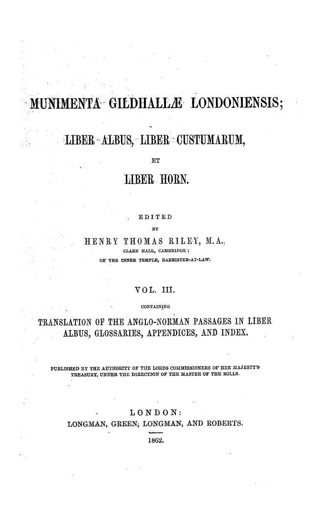 handle is hein.beal/munifildlo0004 and id is 1 raw text is: 










MUNIMENTA GILDHALLM LONDONIENSIS;



        LJIBER  ALBUS:  LIBER   CUJSTUJMARUJM

                           ET

                     LIBER  HORN.



                        EDITED
                           BY
            HENRY THOMAS RILEY, M.A.,
                    CLARE HALL, CAMBRIDGE;
               OF THE INNER TEMPLE, BARRISTER-AT-LAW.


                       V O L. III.

                       CONTAINING


TRANSLATION
     ALBUS,


OF THE ANGLO-NORMAN   PASSAGES IN LIBER
GLOSSARIES, APPENDICES, AND INDEX.


PUBLISHED BY THE AUTHORITY OF TIHE LORDS COMMISSIONERS OF 1ER MAJESTY'S
    TREASURY, UNDER THE DIRECTION OF THE MASTER OF THE ROLLS.



                 LONDON:
    LONGMAN, GREEN, LONGMAN,  AND ROBERTS.

                     1862.


