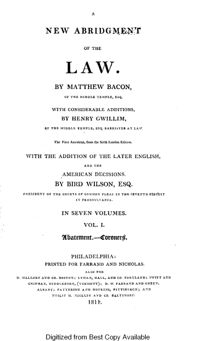 handle is hein.beal/nabotl0001 and id is 1 raw text is: A

NEW ABRIDGM. 'NT
OF THE
LAW.
BY MATTHEW BACON,
OF THE MIDDLE TEMPLE, ESQ.
WITH CONSIDERABLE ADDITIONS,
BY HENRY GWILLIM,
BF THE MIDDLE TEMPLE, ESQ. BARRISTER AT LAW.
The First Americn, from the Sixth London Edition.
WITH THE ADDITION OF THE LATER ENGLISH,
AND THE
AMERICAN DECISIONS.
BY BIRD WILSON, ESQ.
VRESIDENT OF TILE COURTS OF COMMON PLEAS IN THE SEVENTH CIRCUIT
IN PENNSYLVANIA.
IN SEVEN VOLUMES.
VOL. I.
%batement.-Coroner#.
PHILADELPHIA:
PRINTED FOR FARRAND AND NICHOLAS.
ALSO FOR
D. MALLORY AND CO. BOSTON; LYMAN, hALL, AND CO. PORTLAND; SWIFT AND
CHIPMAN, MIDDLEURY, (VERMONT); D. SW. FARRAND AND GREEN,
ALBANY; PATTERSON AND HOPKINS, PITTSBURGH; AND
PHILlP It. NICKLIN AND CO. BALTIMORE.
1811.

Digitized from Best Copy Available


