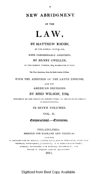 handle is hein.beal/nabotl0002 and id is 1 raw text is: A

NEW ABRIDGMENT
OF THE
LA W,
BY MATTHEW BAION,
OF THE MIDDLE rEMPLE, ESq.
WITH CONSIDERABLE ADDITIONS,
BY HENRY GWILLIM,
OF THE MIDDLE TEMPLE, ESQ BARRISTER AT LAW.
'The First American, from the Sixth London Edition.
WITH THE ADDITION OF THE LATER ENGLISH,
AND THE
AMERICAN DECISIONS.
BY BIRD WILSON, ESQ.
PRESIDENT OF THE COURTS OF COMMON PLEAS IN THE SEVENTH CIRCITr
IN PENNSYLVANIA.
IN SEVEN VOLUMES.
VOL. II.
'orporation .-efenctiun.
PHILADELPHIA:
PRINTED FOR TARRAND AND NICHOLAS.
ALSO FOR
D. MALLORY AND CO. BOSTON; LYMAN, HALL, AND CO. PORTLAND; SSSIFT AND
CHIPMAN, MDDLEBURY, (YERMONT); D. WV. FARRAND AND GREEN,
ALBANY; PATTERSON AND HOPKINS, PITTSBURCH; AND
PHILIP If. NICKLIN AND CO. BALTINORF.
1811.

Digitized from Best Copy Available


