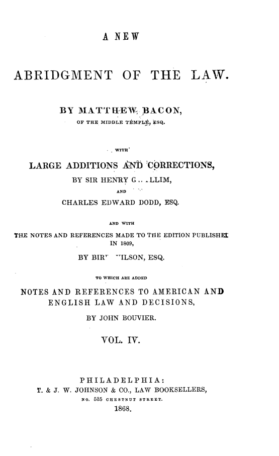 handle is hein.beal/nabtlw0004 and id is 1 raw text is: 



A NEW


ABRIDGMENT OF THE


LAW.


      BY  MATTEtI-EW ,BACON,
         OF THE MIDDLE TbMPLE, ESQ.


               - WITH

LARGE  ADDITIONS  ANW  2CORRECTIONS,


  BY SIR HENRY G.. LLIM,
          AND
CHARLES EDWARD DODD, ESQ.

         AND WITH


THE NOTES AND REFERENCES MADE TO THE EDITION PUBLISHEL
                  IN 1809,

            BY BIRF ILSON, ESQ.

                TO WHICH ARE ADDED

 NOTES AND  REFERENCES  TO AMERICAN  AND
       ENGLISH  LAW AND  DECISIONS,

              BY JOHN BOUVIER.


                 VOL. IV.




             PHILADELPHIA:
    T. & J. W. JOHNSON & CO., LAW BOOKSELLERS,
             NO. 535 CHESTNUT STREET.
                   1868.


