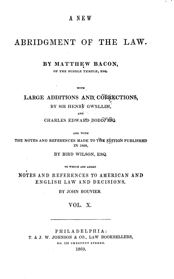 handle is hein.beal/nabtlw0010 and id is 1 raw text is: 


                 A NEW




ABRIDGMENT OF THE LAW.



         BY MATTHEW BACON,
            OF THE MIDDLE TEMPLE, ESQ.


                   WITH.

   LARGE  ADDITIONS  AND CftR#ECTIONS,
           BY SIR HENRV GWYLLIM
                    AND
         CHARLES EDWAID- DODI Q.

                  AND WITH
THE NOTES AND REFERENCES MADE TO TWE EbITION PUBLISHED
                  IN 1809,
            BY BIRD WILSON, ESQ.

               TO WHICH ARE ADDED

 NOTES AND  REFERENCES  TO AMERICAN AND
      ENGLISH  LAW  AND DECISIONS,

              BY JOHN BOUVIER.


                 VOL. X.


        PHILADELPHIA:
T. & J. W. JOHNSON & CO., LAW BOOKSELLERS,
         No. 535 CHESTNUT STREET.
               1869.


