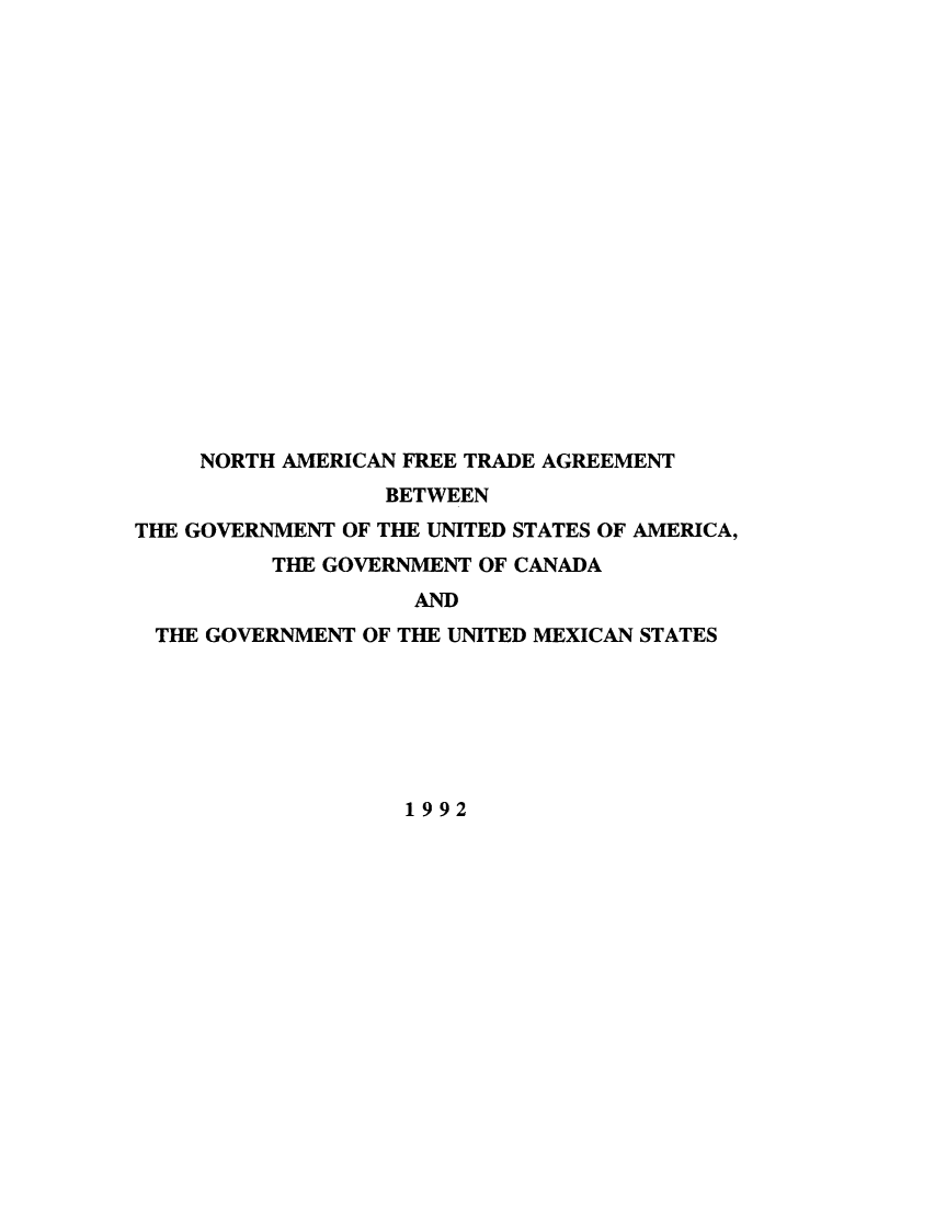 handle is hein.beal/naftagu0001 and id is 1 raw text is: 



















     NORTH AMERICAN FREE TRADE AGREEMENT
                 BETWEEN
THE GOVERNMENT OF THE UNITED STATES OF AMERICA,
          THE GOVERNMENT OF CANADA
                   AND
 THE GOVERNMENT OF THE UNITED MEXICAN STATES







                   1992


