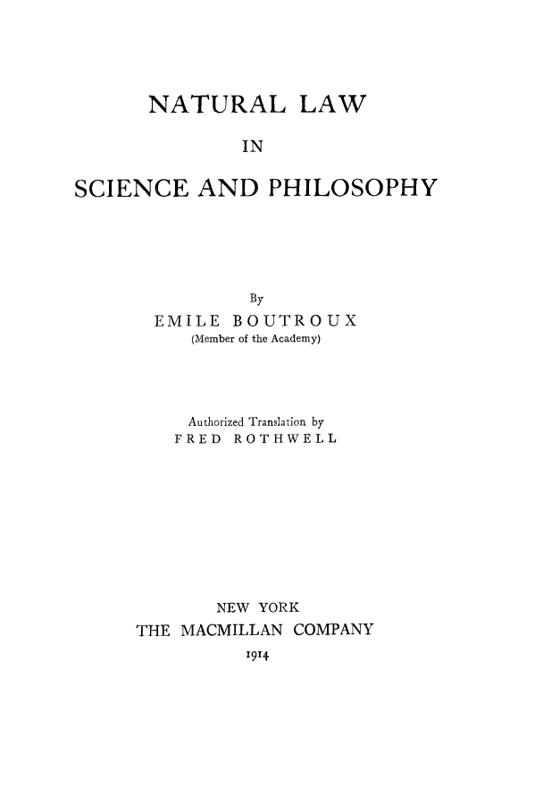 handle is hein.beal/nalasci0001 and id is 1 raw text is: NATURAL

LAW

IN

SCIENCE AND PHILOSOPHY
By
EMILE BOUTROUX
(Member of the Academy)

Authorized Translation by
FRED ROTHWELL
NEW YORK
THE MACMILLAN COMPANY

1914


