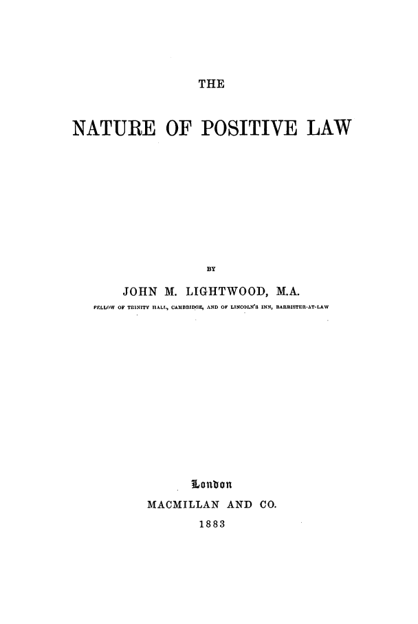 handle is hein.beal/nap0001 and id is 1 raw text is: THE

NATURE OF POSITIVE LAW
BY
JOHN M. LIGHTWOOD, M.A.
FFLLOWV OF TRINITY TIALL, CAMBRIDGE, AND OF LINCOLN'S INN, BARRISTER-AT-LAW

M Loubon
MACMILLAN AND CO.

1883


