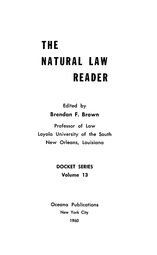 handle is hein.beal/natlwr0001 and id is 1 raw text is: THE
NATURAL LAW
READER
Edited by
Brendan F. Brown
Professor of Law
Loyola University of the South
New Orleans, Louisiana
DOCKET SERIES
Volume 13
Oceana Publications
New York City
1960


