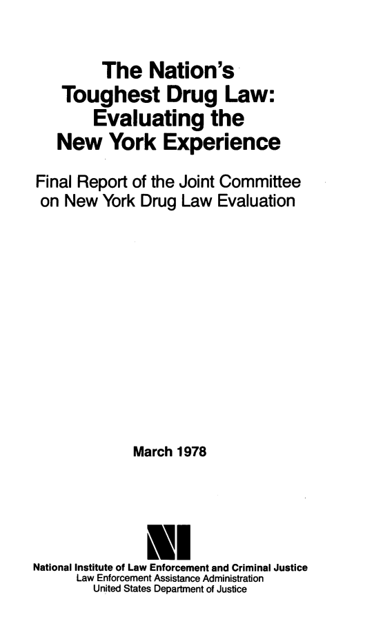 handle is hein.beal/natoudrul0001 and id is 1 raw text is: 

         The Nation's
    Toughest Drug Law:
        Evaluating the
   New York Experience

Final Report of the Joint Committee
on  New  York  Drug Law  Evaluation











              March 1978




              El
National Institute of Law Enforcement and Criminal Justice
      Law Enforcement Assistance Administration
        United States Department of Justice


