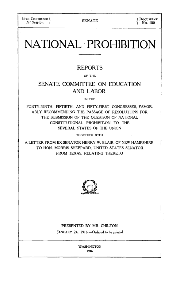 handle is hein.beal/natprohrp0001 and id is 1 raw text is: 64r CONGRSS }                               { DOCUMENT
Ist Session           SENATE                 No. 250
NATIONAL - PROHIBITION
REPORTS
OF THE
SENATE COMMITTEE ON EDUCATION
AND LABOR
IN THE
FORTY-NINTH FIFTIETH, AND FIFTY-FIRST CONGRESSES, FAVOR-
ABLY RECOMMENDING THE PASSAGE OF RESOLUTIONS FOR
THE SUBMISSION OF THE QUESTION OF NATIONAL
CONSTITUTIONAL PROHIBIT.ON TO THE
SEVERAL STATES OF THE UNION
TOGETHER WITH
A LETTER FROM EX-SENATOR HENRY W. BLAIR, OF NEW HAMPSHIRE
TO HON. MORRIS SHEPPARD, UNITED STATES SENATOR
FROM TEXAS, RELATING THERETO
PRESENTED BY MR. CHILTON
JANUARY 24, 1916.-Ordered to be printed

WASHINGTON
1916


