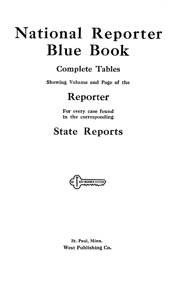 handle is hein.beal/natrebluk0001 and id is 1 raw text is: 



National Reporter

        Blue Book

          Complete  Tables
        Showing Volume and Page of the

             Reporter

             For every case found
             in the corresponding


State


Reports


  KKEY NUMBER SYSTEM







  St. Paul, Minn.
West Publishing Co.


