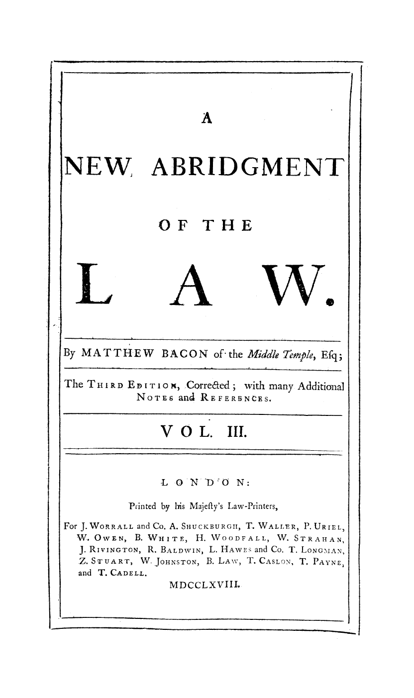 handle is hein.beal/nbridofla0003 and id is 1 raw text is: A

NEW

ABRIDGMENT

OF THE

we

By MATT HE W     BACON of - the Middle Temple, Efq;
The T H i RD E  i T10 N, Correded; with many Additional
NOTES and REFEREYNCES.

V O L. III.

L 0 N TDO N:
Printed by his Majefty's Law-Printers,
For J. WORRALL and Co. A. SHUCKBURGII, T. WALLE R, P. URIEL,
W. OWEN, B. WHITE, H. WOODFALL, W. STRAHAN,
J. RIVINGTON, R. BALDWIN, L. HAWEs and Co. T. LONGM AN,
Z. STUART, W JOHNSTON, B. LAw, T. CASLON, T. PAYNE2
and T. CADELL.
MDCCLXVIIL


