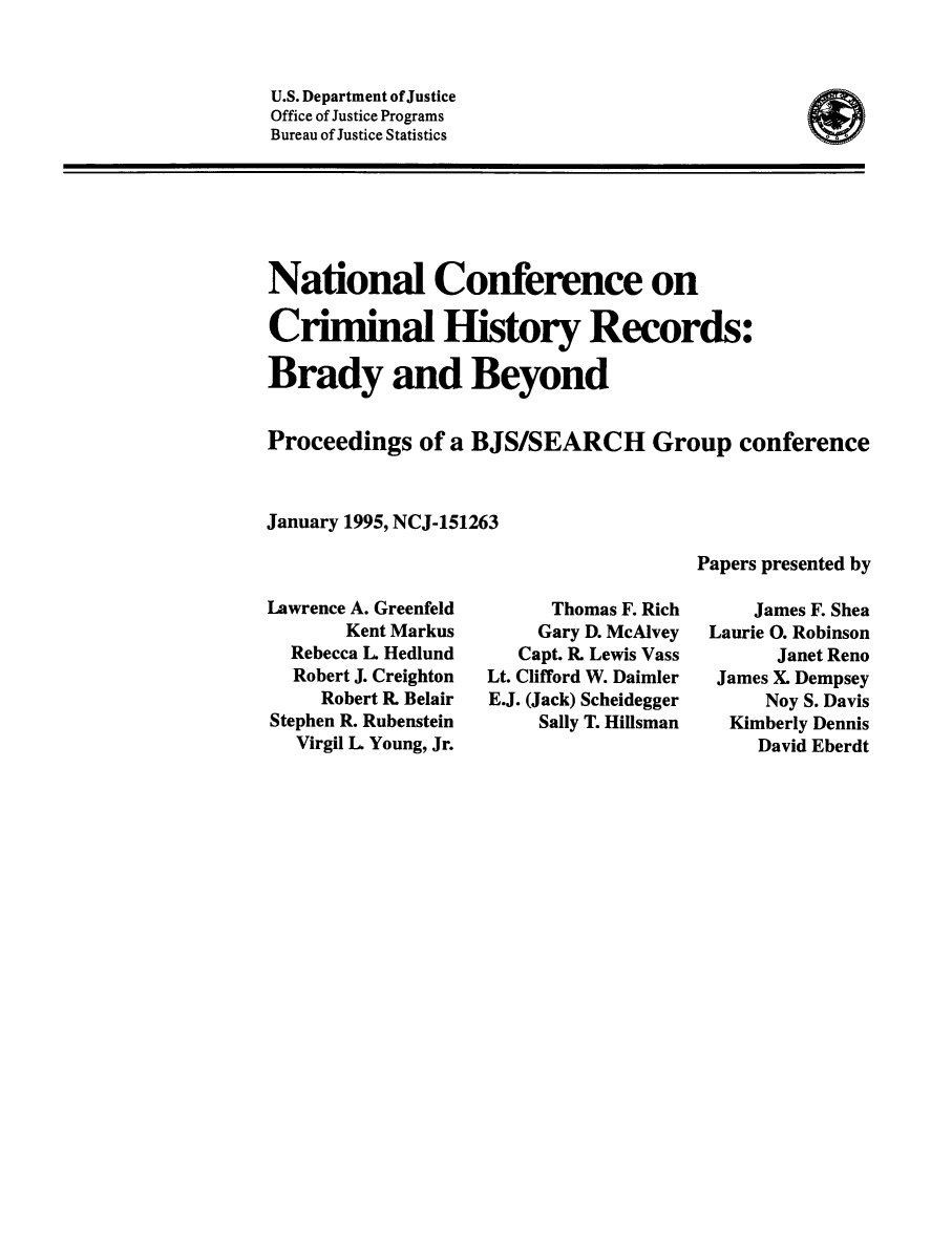 handle is hein.beal/ncchird0001 and id is 1 raw text is: ï»¿U.S. Department of Justice
Office of Justice Programs
Bureau of Justice Statistics

National Conference on
Criminal History Records:
Brady and Beyond
Proceedings of a BJS/SEARCH Group conference
January 1995, NCJ-151263

Lawrence A. Greenfeld
Kent Markus
Rebecca L Hedlund
Robert J. Creighton
Robert R. Belair
Stephen R. Rubenstein
Virgil L Young, Jr.

Thomas F. Rich
Gary D. McAlvey
Capt. R. Lewis Vass
Lt. Clifford W. Daimler
E.J. (Jack) Scheidegger
Sally T. Hillsman

Papers presented by
James F. Shea
Laurie 0. Robinson
Janet Reno
James X. Dempsey
Noy S. Davis
Kimberly Dennis
David Eberdt

I@


