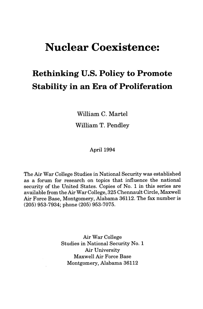 handle is hein.beal/nccoexret0001 and id is 1 raw text is: 






       Nuclear Coexistence:



   Rethinking U.S. Policy to Promote

   Stability   in an  Era   of Proliferation



                 William C. Martel

                 William T. Pendley



                      April 1994



The Air War College Studies in National Security was established
as a forum for research on topics that influence the national
security of the United States. Copies of No. 1 in this series are
available from the Air War College, 325 Chennault Circle, Maxwell
Air Force Base, Montgomery, Alabama 36112. The fax number is
(205) 953-7934; phone (205) 953-7075.




                   Air War College
            Studies in National Security No. 1
                    Air University
                Maxwell Air Force Base
              Montgomery, Alabama 36112


