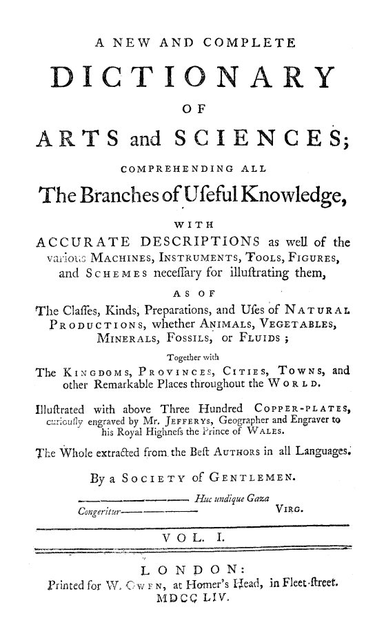 handle is hein.beal/ncdiartsie0001 and id is 1 raw text is: 

A NEW AND COMPLETE


                    OF

ARTS and SCIENCES;

            COMPREHENDING ALL

The Branches of Ufeful Knowledge,

                   W I T H
ACCURATE DESCRIPTIONS as well of the
  Vai,1OUS MACHINES, INSTRUMENTS, TOOLS, FIGURES,
  and S C H E M E s neceffary for illuftrating them,
                   AS OF
The Claffes, Kinds, Preparations, and Ufes of NATURAL
  PRODUCTIONS, whether ANIMALS, VEGETABLES,
        M\IINERALS, FOSSILS, or FLUIDS ;
                  Togetber with
The KINGDOMS, PROVINCES, CITIES, TowNs, and
    other Remarkable Places throughout the W o R L D.

Illuftrated with above Three Hundred COPPER-PLATES,
  c1r:Iufly engraved by Mr. JEFFERYS, Geographer and Engraver to
         his Royal Highnefs the -rince of WALLS.
The Whole extrafted from the Beft AUTHORS in all Languages.

       By a SOCIETY of GENTLEMEN.
                      Ruc undique Gaza
      Congeritur--               VIRG.

                 VOL. I.

              LONDON:
  Printed for WV C- w F N, at Homer's Uead, in Fleet -ftreet.
                 MDCQ LIV.


