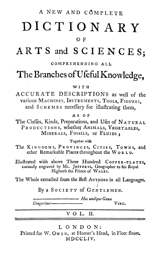 handle is hein.beal/ncdiartsie0002 and id is 1 raw text is: 
A NEW AND COMPLETE


  DICTIONARY

                   OF

ARTS and SCIENCES;

           COMPREHENDING ALL

 The Branches ofUfeful Knowledge,

                  W I T H
ACCURATE DESCRIPTIONS as well of the
  various MACHINES, INSTRUMENTS, TooLS, FIGURES,
  and S C H E M E s neceffary for illuftrating them,
                  AS OF
The Claffes, Kinds, Preparations, and Ufes of NAT URAL
  PR O DUCT I ON S, whether ANIMALS, VEGETAB1,ES,
        MINERALS, FossILS, or FLUIDS
                 Together with
The KINGDOMS, PROVINCES, CITIES, TowNs, and
    other Remarkable Places throughout the W 0 R L D.
Illuftrated with above Three Hundred COPPEn.-PLATES,
  curioufly engraved by Mr. JEFFERYS, Geographer to his Royal
           Highnefs the Prince of WALES.
The Whole extraied from the Beft AUThORS in all Languages.

       Bya SOCIETY of GENTLEMEN.
              ---    Huc undiyue Gaza
      Congeritur i-            VIRG.

                VOL. II.

              LONDON:
  Printed for W. Ow E N, at Homer's Head, in Fleet ftreet.
                MDCCLIV.


