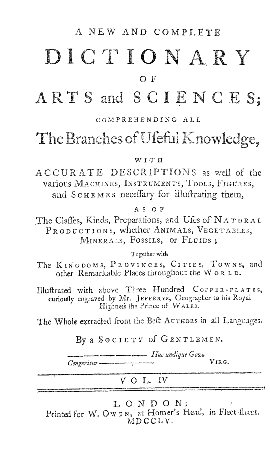 handle is hein.beal/ncdiartsie0004 and id is 1 raw text is: 

A NEW, AND COMPLETE


  TICT ON A, R Y

                    OF

A R T S and SCIE NCES;

           COMPREHENDING ALL

The Branclhes of Ufefui Knowledge,

                   W I-T H
ACCURATE DESCRIPTIONS as well of the
various MACHINES, INSTRUMENTS,'ToOLs, FIGURES,
   and S C H E M E s neceffary for illuftrating them,
                   AS OF
The Claffes, Kinds, Preparations, and Ufes of NAT UR AL
  PRODUCTIONS, whether ANIMALS, VEGETABLES,
        MINERALS, FOSSILS, or FLUIDS;
                  Together with
The KINGDOMS, PROVINCES, CITIES, TOwNS, and
    other Remarkable Places throughout thf W o R L D.

Illuftrated with above Three Hundred COPPER-PLATES,
  curioufly engraved by Mr. JEFFERYS, Geographer to his Royal
            Highnefs the Prince of WALES.
The Whole extrac-ed from the Beft' AUTHORS in all Langtiages.

        By a SOCIETY Of GENTLEmEN.
                      Huc undigue Gaza
      congeritur                 VI R.

                VOL. IV

                LONDON  '
  Printed for W. Ow E N, at Homer's Head, in Fleet.ftreeA.
                 MDCCLV-


