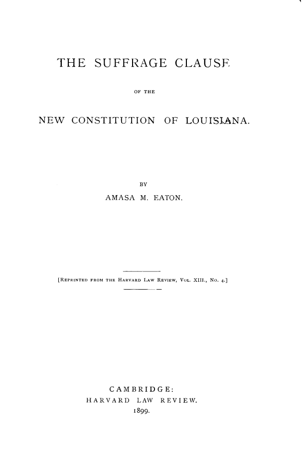 handle is hein.beal/ncgse0001 and id is 1 raw text is: 







   THE SUFFRAGE CLAUSE



                 OF THE



NEW   CONSTITUTION OF LOUISIANA.








                  BY

            AMASA M. EATON.











   [REPRINTED FROM THE HARVARD LAW REVIEW, VOL. XIII., No. 4]















             CAMBRIDGE:
        HARVARD LAW REVIEW.
                 1899.


