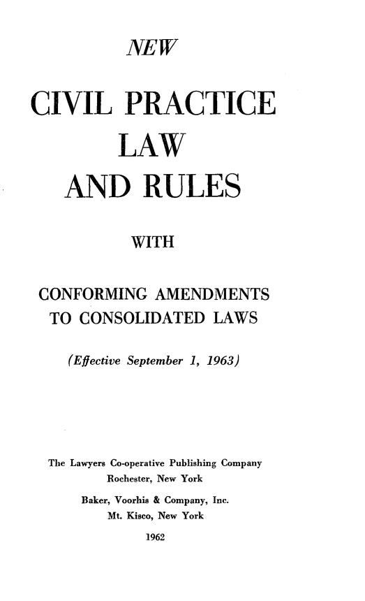 handle is hein.beal/ncivplu0001 and id is 1 raw text is: 

           NEW


CIVIL PRACTICE

          LAW

    AND RULES


            WITH


 CONFORMING   AMENDMENTS
 TO   CONSOLIDATED   LAWS

    (Effective September 1, 1963)





  The Lawyers Co-operative Publishing Company
         Rochester, New York
      Baker, Voorhis & Company, Inc.
         Mt. Kisco, New York
             1962


