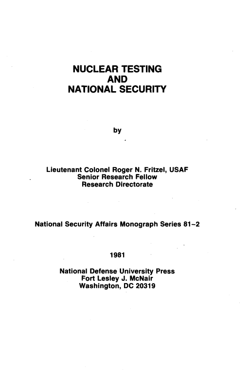 handle is hein.beal/ncltsns0001 and id is 1 raw text is: 






      NUCLEAR TESTING
               AND
     NATIONAL SECURITY




                by




Lieutenant Colonel Roger N. Fritzel, USAF
        Senior Research Fellow
        Research Directorate


National Security Affairs Monograph Series 81-2



                  1981

      National Defense University Press
           Fort Lesley J. McNair
           Washington, DC 20319



