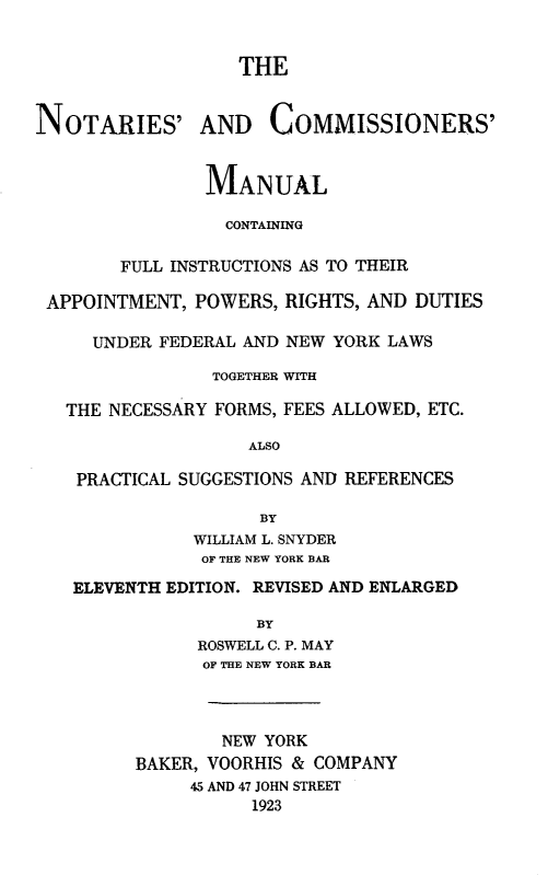 handle is hein.beal/ncman0001 and id is 1 raw text is: THE
NOTARIES' AND COMMISSIONERS'
MAN UAL
CONTAINING
FULL INSTRUCTIONS AS TO THEIR
APPOINTMENT, POWERS, RIGHTS, AND DUTIES
UNDER FEDERAL AND NEW YORK LAWS
TOGETHER WITH
THE NECESSARY FORMS, FEES ALLOWED, ETC.
ALSO
PRACTICAL SUGGESTIONS AND REFERENCES
BY
WILLIAM L. SNYDER
OF THE NEW YORK BAR
ELEVENTH EDITION. REVISED AND ENLARGED
BY
ROSWELL C. P. MAY
OF THE NEW YORK BAR

NEW YORK
BAKER, VOORHIS & COMPANY
45 AND 47 JOHN STREET
1923


