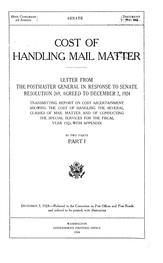 handle is hein.beal/ndcm0001 and id is 1 raw text is: 


68TH CONGRESS I         SENATE                 DOCUMENT
  2d Session f





                  COST OF


 HANDLING MAIL MATTER




                     LETTER  FROM

  THE  POSTMASTER   GENERAL  IN  RESPONSE  TO SENATE

      RESOLUTION  269, AGREED TO  DECEMBER   2, 1924

        TRANSMITTING REPORT ON COST ASCERTAINMENT
        SHOWING THE COST OF HANDLING THE SEVERAL
        CLASSES OF MAIL MATTER AND OF CONDUCTING
            THE SPECIAL SERVICES FOR THE FISCAL
                 YEAR 1923, WITH APPENDIX


                       IN TWO PARTS

                       PART I















    DECEMBER 3, 1924.-Referred to the Committee on Post Offices and Post Roads
                and ordered to be printed, with illustrations


                        WASHINGTON
                  GOVERNMENT PRINTING OFFICE
                           1924


