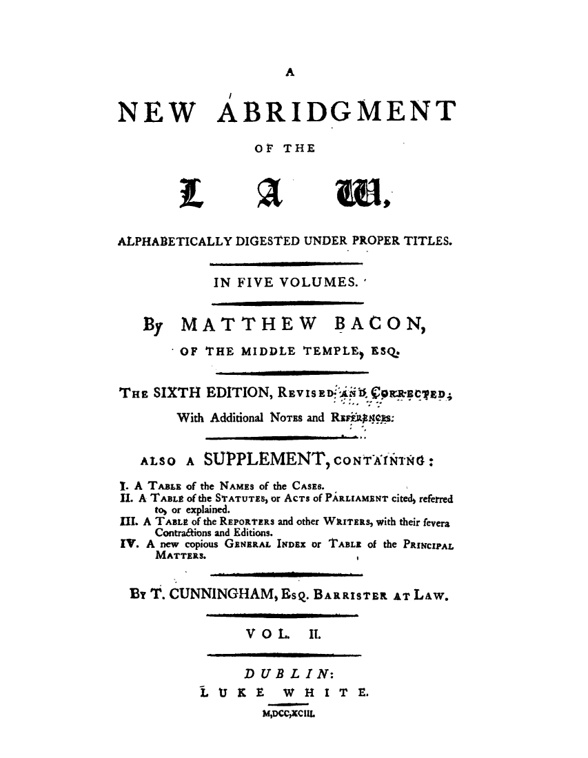 handle is hein.beal/neabrlw0002 and id is 1 raw text is: 



A


NEW


I
ABRIDGMENT


                 OF THE





ALPHABETICALLY DIGESTED UNDER PROPER TITLES.


IN FIVE VOLUMES.'


By   MATTHEW


BACON,


        OF THE MIDDLE  TEMPLE, ESQ.


THE SIXTH  EDITION, REVISED-' ,  0R '8*E4'ED;
       With Additional NOTEs and Rauiggess:


   ALSO A  SUPPLEMENT, CONTArNs:

I. A TABLE of the NAMES of the CASES.
II. A TABLE of the STATUTES, or AcTs of PARLIAMENT Cited, referred
    to) or explained.
III. A TABLE of the REPORTERs and other WIrTERS, with their fevera
    Contra&ions and Editions.
IV. A new copious GENERAL INDEX or TABLE of the PRINCIPAL
    MATTERS.


 By T. CUNNINGHAM,  EsQ. BARRISTER AT L&w.


      V OL   IT.


      DUBLI   N:
LU   KE F W  H I T  E.
        MDCCXCUL



