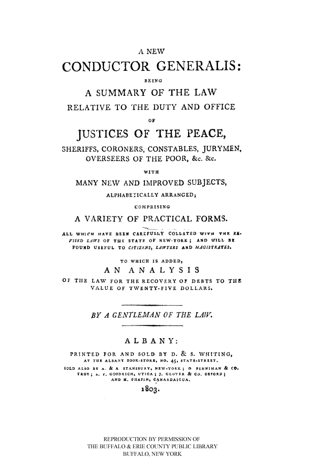 handle is hein.beal/necgebs0001 and id is 1 raw text is: A NEW
CONDUCTOR GENERALIS:
BEING
A SUMMARY OF THE LAW
RELATIVE TO THE DUTY AND OFFICE
OF
JUSTICES OF THE PEACE,
SHERIFFS, CORONERS, CONSTABLES, JURYMEN,
OVERSEERS OF THE POOR, &c. &c.
WITH
MANY NEW AND IMPROVED SUBJECTS,
ALPHABETICALLY ARRANGED;
COMPRISING
A VARIETY OF PRACTICAL FORMS.
ALL WHICH HAVE BEEN CAREFULht COLLATED WITH THE RX-
PISFD Ll.4FS OF THE STATF OF NEW-YORK ; AND WILL BE
FOUND USEFUL TO CIT'IZENI, LAIPTERS AND MAGI$TRATES.
TO WHICH IS ADDED,
A N A N A L Y S I S
OF TIE LAW FOR THE RECOVERY OF DEBTS TO THE
VALUE OF TWENTY-FIVE DOLLARS.
BY A GENTLEMAN OF TtE LAIW.
ALBANY:
PRINTED FOR AND SOLD BY D. & S. WHITING,
AT THE ALBANY BOOK-STORK, NO. 459 STATE-STREET.
6OLD ALSO BY A. & A  STANSRURY, NEW-YORK ; 0  PENNIMAN &  CO,
TROY  . r. GOODRICH. UTICA; J. CLO'VER &  CO. OXFORD
AND H. CHAPIN, C4NANDAICUA.
1803.
REPRODUCTION BY PERMISSION OF
THE BUFFALO & ERIE COUNTY PUBLIC LIBRARY
BUFFALO, NEW YORK



