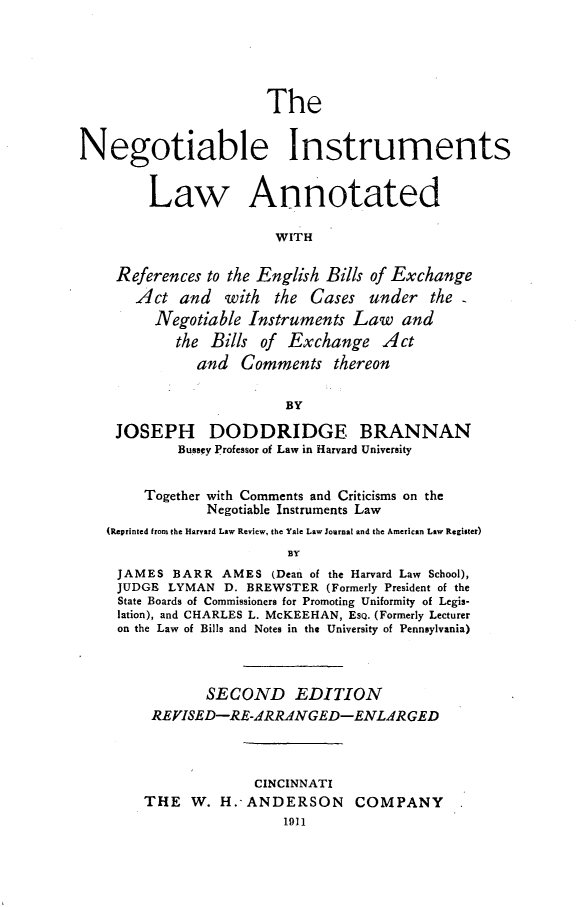 handle is hein.beal/neginstrula0001 and id is 1 raw text is: 





                       The


Negotiable Instruments


        Law Annotated

                        WITH

    References to the English Bills of Exchange
       Act and with the Cases under the
         Negotiable Instruments Law and
            the Bills of Exchange Act
              and Comments thereon

                         BY

    JOSEPH DODDRIDGE BRANNAN
            Bussey Professor of Law in Harvard University

        Together with Comments and Criticisms on the
                Negotiable Instruments Law
   (Reprinted from the Harvard Law Review, the Yale Law Journal and the American Law Register)
                         BY
     JAMES BARR AMES (Dean of the Harvard Law School),
     JUDGE LYMAN D. BREWSTER (Formerly President of the
     State Boards of Commissioners for Promoting Uniformity of Legis-
     lation), and CHARLES L. McKEEHAN, EsQ. (Formerly Lecturer
     on the Law of Bills and Notes in the University of Pennsylvania)



               SECOND EDITION
         REVISED-RE-ARRAdNGED-ENLdRGED



                     CINCINNATI
        THE W. H.-ANDERSON COMPANY
                         1911


