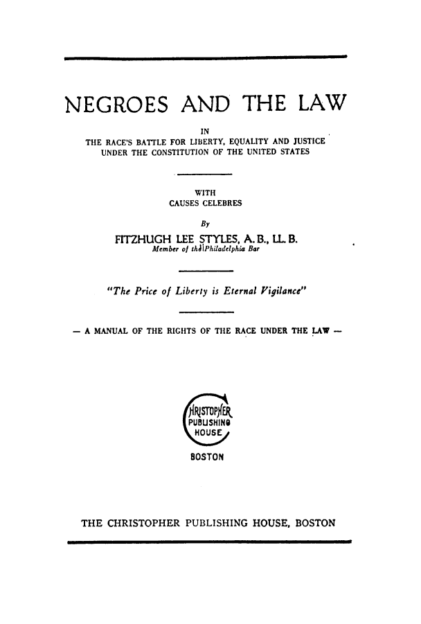 handle is hein.beal/neglrabl0001 and id is 1 raw text is: ï»¿NEGROES AND THE LAW
IN
THE RACE'S BATTLE FOR LIBERTY, EQUALITY AND JUSTICE
UNDER THE CONSTITUTION OF THE UNITED STATES
WITH
CAUSES CELEBRES
By
FITZHUGH LEE STYLES, A. B., IL. B.
Member ol thAJPhiadelphia Bar
The Price of Liberty is Eternal Figilance
- A MANUAL OF THE RIGHTS OF THE RACE UNDER THE LAW -
PUBUSHING
HOSE
BOSTON

THE CHRISTOPHER PUBLISHING HOUSE, BOSTON


