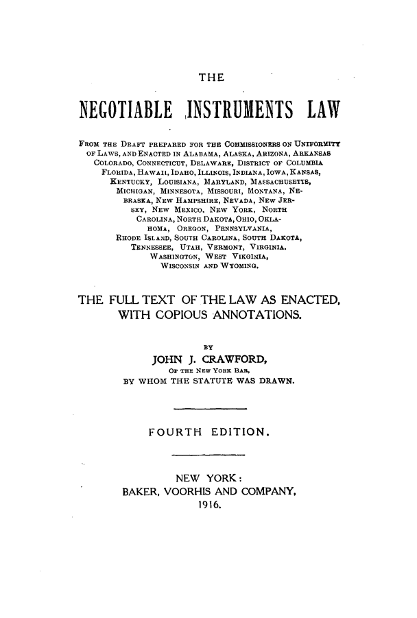 handle is hein.beal/neinslaw0001 and id is 1 raw text is: THE

NEGOTIABLE INSTRUMENTS LAW
FROM THE DRAFT PREPARED FOR TE COMMISSIONERS ON UNIFORMITY
OF LAWS, AND ENACTED IN ALABAMA, ALASKA, ARIZONA, ARKANSAS
COLORADO, CONNECTICUT, DELAWARE, DISTRICT OF COLUMBIA
FLORIDA, HAWAII, IDAHO, ILLINOIS, INDIANA, IOWA, KANSAS,
KENTUCKY, LOUISIANA, MARYLAND, MASSACHUSETTS,
MICHIGAN, MINNESOTA, MISSOURI, MONTANA, NE-
BRASKA, NEW HAMPSHIRE, NEVADA, NEW JER-
SEY, NEW MEXICO, NEW YORK, NORTH
CAROLINA, NORTH DAKOTA, OHIO, OKLA-
HOMA, OREGON, PENNSYLVANIA,
RHODE ISLAND, SOUTH CAROLINA, SOUTH DAKOTA,
TENNESSEE, UTAH, VERMONT, VIRGINIA.
WASHINGTON, WEST VIKGINIA,
WISCONSIN AND WYOMING.
THE FULL TEXT OF THE LAW AS ENACTED,
WITH COPIOUS ANNOTATIONS.
BY
JOHN J. CRAWFORD,
Or THE NEW YORK BAR,
BY WHOM THE STATUTE WAS DRAWN.
FOURTH EDITION.
NEW YORK:
BAKER, VOORHIS AND COMPANY,
1916.


