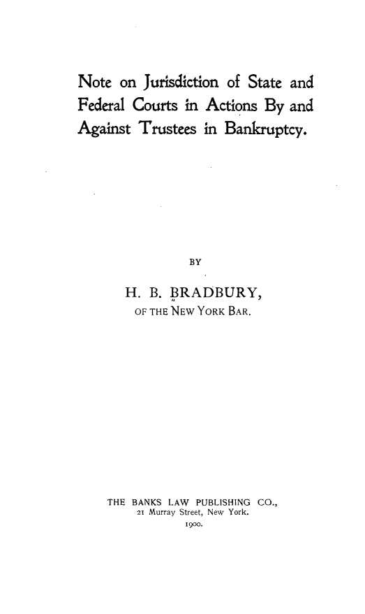 handle is hein.beal/nejnstfl0001 and id is 1 raw text is: 




Note  on  Jurisdiction of State and

Federal Courts  in Actions  By and

Against  Trustees  in Bankruptcy.









                 BY

       H.  B. BRADBURY,
       OF  THE NEW YORK BAR.


THE BANKS LAW PUBLISHING CO.,
    21 Murray Street, New York.
            1900.


