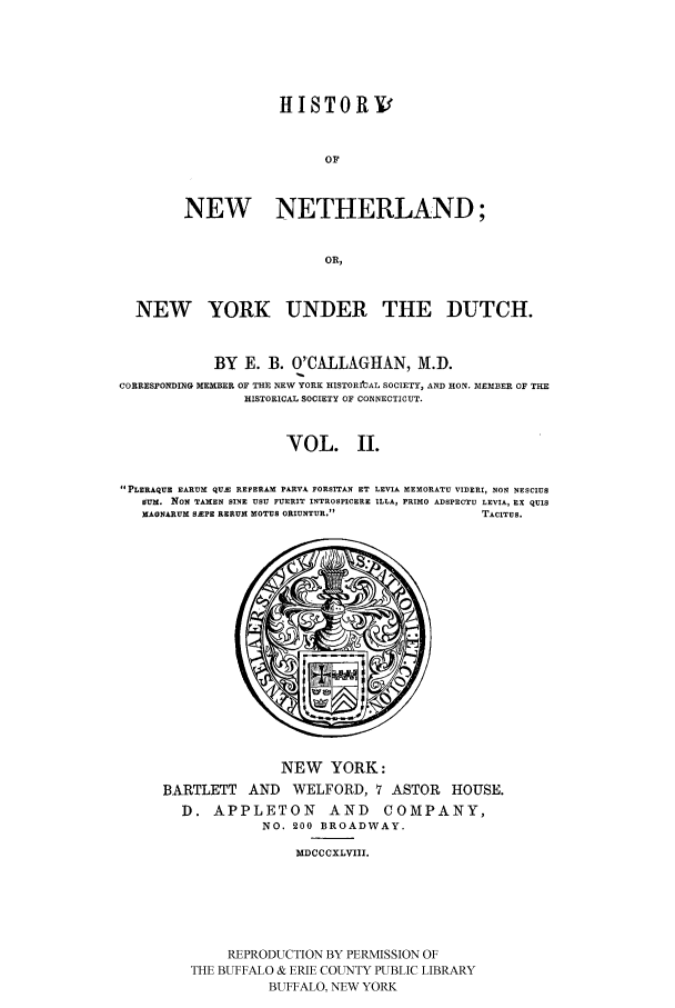 handle is hein.beal/newneth0002 and id is 1 raw text is: HISTORV
OF
NEW NETHERLAND;
OR,

NEW YORK UNDER THE DUTCH.
BY E. B. O'CALLAGHAN, M.D.
CORRESPONDING MEMBER OF THE NEW YORK HISTORItAL SOCIETY, AND HON. MEMBER OF THE
HISTORICAL SOCIETY OF CONNECTICUT.
VOL. II.
PLERAQUE EARUM QUM REFERAM PARVA FORSITAN ET LEVIA MEMORATU VIDERI, NON NESCIUS
SUM. NON TAMEN SINE USU FUERIT INTROSPICERE ILLA, PRIMO ADSPECTU LEVIA, EX QUIS
MAGNARUM SEPE RERUM MOTUS ORIUNTUR.                              TACITUS.

NEW YORK:
BARTLETT AND WELFORD, 7 ASTOR HOUSE.
D. APPLETON AND COMPANY,
NO. 200 BROADWAY.
MDCCCXLVIII.
REPRODUCTION BY PERMISSION OF
THE BUFFALO & ERIE COUNTY PUBLIC LIBRARY
BUFFALO, NEW YORK


