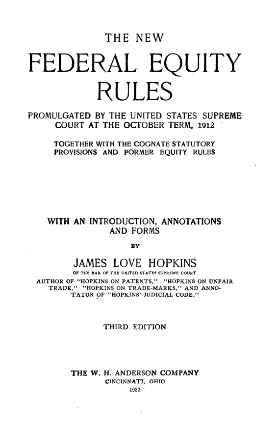 handle is hein.beal/nfdequr0001 and id is 1 raw text is: 



THE NEW


FEDERAL EQUITY


             RULES

PROMULGATED BY THE UNITED STATES SUPREME
     COURT AT THE OCTOBER TERM, 1912

     TOGETHER WITH THE COGNATE STATUTORY
     PROVISIONS AND FORMER EQUITY RULES








     WITH AN INTRODUCTION, ANNOTATIONS
               AND FORMS

                   BY

         JAMES LOVE HOPKINS
         OF THE BAR OF THE UNITED STATES SUPREME COURT
  AUTHOR OF HOPKINS ON PATENTS, HOPKINS ON UNFAIR
    TRADE, HOPKINS ON TRADE-MARKS, AND ANNO-
        TATOR OF HOPKINS' JUDICIAL CODE.



              THIRD EDITION





        THE W. H. ANDERSON COMPANY
               CINCINNATI, OHIO
                   1922



