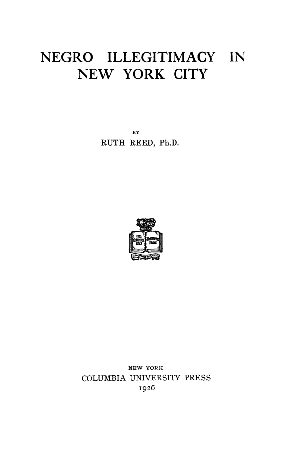 handle is hein.beal/ngroilmyc0001 and id is 1 raw text is: 





NEGRO ILLEGITIMACY

      NEW   YORK CITY


        BY
   RUTH REED, Ph.D.

























       NEW YORK
COLUMBIA UNIVERSITY PRESS
         1926


IN


