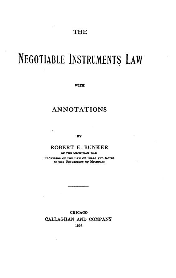 handle is hein.beal/ngtialnot0001 and id is 1 raw text is: THE
NEGOTIABLE INSTRUMENTS LAW
ANNOTATIONS
BY

ROBERT E. BUNKER
OF TUE mCHIGAN BAR
Pnorsson or mnu LAw or BILs AND oBs
IN THE UNIVERSITY OF MICHIGAN
CHICAGO
CALLAGHAN AND COMPANY
1905


