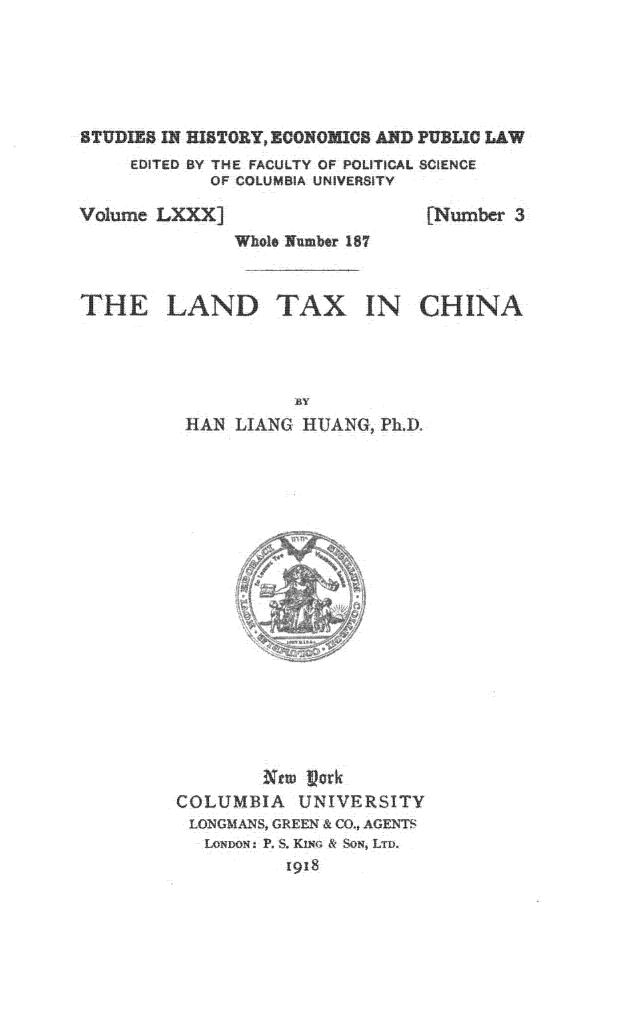 handle is hein.beal/niax0001 and id is 1 raw text is: 





STUDIES IN HISTORY ECONOMICS AND PUBLIC LAW
     EDITED BY TKE FACULTY OF POLITICAL SC ENCE
             OF COLUMBIA UNIVERSITY


Volume L  ....


[Number  3


               Whole Number 187



THE LAND TAX IN CHINA




                     BY
          hAN  LIAN~  HUANG  Ph 1)



















                  ~ttu ~crk
         COLUMBIA UNIVERSITY
           LONGMANS, GREE~N & (0 * AGENTh
           LONDON. P. 5, KIN&, & SON, Liu.
                    1918


