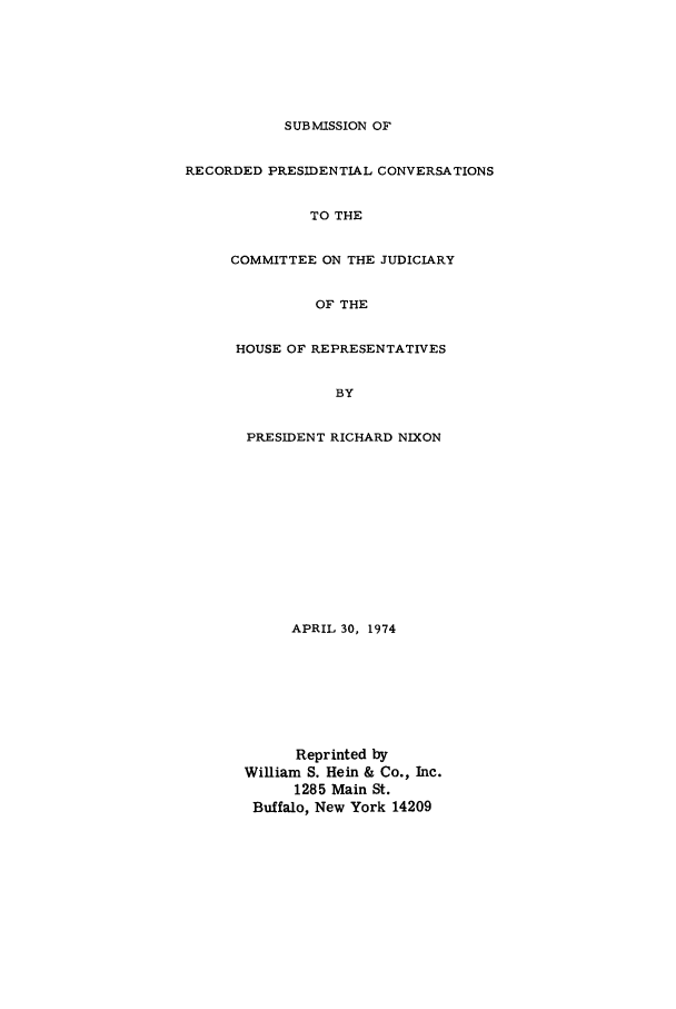 handle is hein.beal/nixtap0001 and id is 1 raw text is: SUBMISSION OF
RECORDED PRESIDENTIAL CONVERSATIONS
TO THE
COMMITTEE ON THE JUDICIARY
OF THE
HOUSE OF REPRESENTATIVES
BY
PRESIDENT RICHARD NIXON
APRIL 30, 1974
Reprinted by
William S. Hein & Co., Inc.
1285 Main St.
Buffalo, New York 14209


