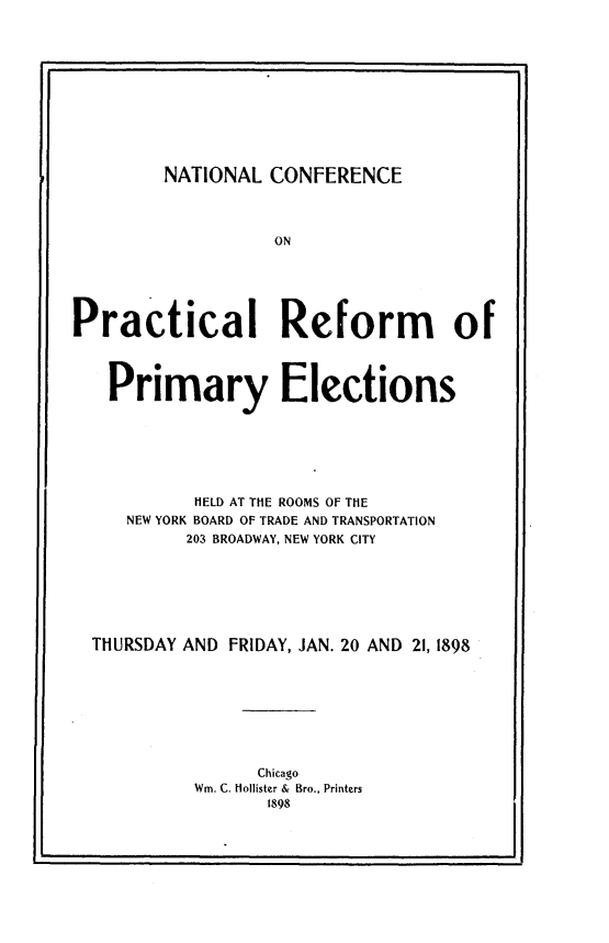 handle is hein.beal/nlcfp0001 and id is 1 raw text is: 











NATIONAL  CONFERENCE


                   ON





Practical Reform of



   Primary Elections






           HELD AT THE ROOMS OF THE
     NEW YORK BOARD OF TRADE AND TRANSPORTATION
           203 BROADWAY, NEW YORK CITY







  THURSDAY AND FRIDAY, JAN. 20 AND 21,1898








                 Chicago
           Win. C. Hollister & Bro., Printers
                  1898



