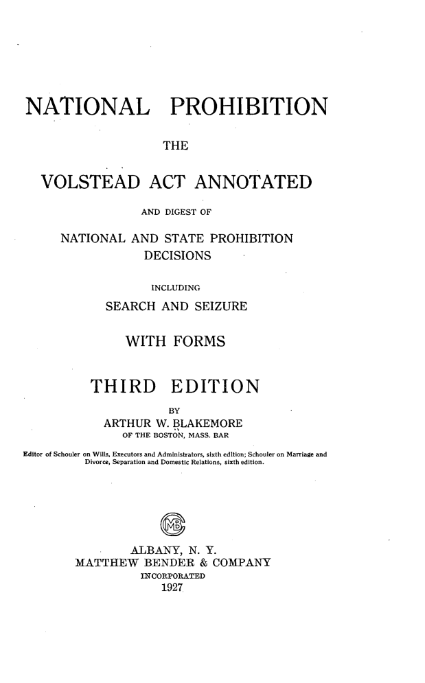 handle is hein.beal/nlpnvatad0001 and id is 1 raw text is: 







NATIONAL PROHIBITION


                     THE


  VOLSTEAD ACT ANNOTATED


            AND DIGEST OF

NATIONAL AND STATE PROHIBITION
             DECISIONS

             INCLUDING
       SEARCH AND SEIZURE


     WITH FORMS



THIRD EDITION

            BY
  ARTHUR W. BLAKEMORE
     OF THE BOSTON, MASS. BAR


Editor of Schouler on Wills, Executors and Administrators, sixth edition; Schouler on Marriage and
         Divorce, Separation and Domestic Relations, sixth edition.






                ALBANY, N. Y.
        MATTHEW BENDER & COMPANY
                  INCORPORATED
                     1927



