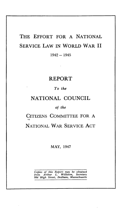 handle is hein.beal/nlslw0001 and id is 1 raw text is: 






THE   EFFORT FOR A NATIONAL

SERVICE   LAW  IN WORLD WAR II

             1942-1945




             REPORT

               To the

     NATIONAL COUNCIL

               of the

   CITIZENS  COMMITTEE FOR A

   NATIONAL   WAR  SERVICE  ACT




             MAY,  1947


Copies of this Report may be obtained
from Arthur L. Williston, Secretary
986' High Street, Dedham, Massachusetts


