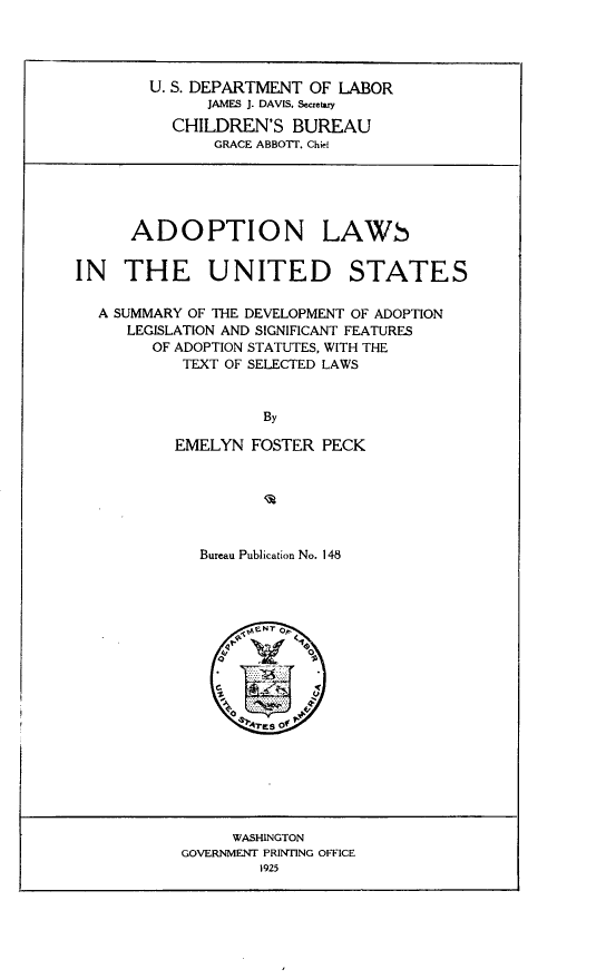 handle is hein.beal/nlwsn0001 and id is 1 raw text is: 




        U. S. DEPARTMENT OF LABOR
              JAMES J. DAVIS. Secretary

          CHILDREN'S   BUREAU
               GRACE ABBOTT. Chi





      ADOPTION LAWS


IN   THE UNITED STATES

  A SUMMARY OF THE DEVELOPMENT OF ADOPTION
     LEGISLATION AND SIGNIFICANT FEATURES
        OF ADOPTION STATUTES, WITH THE
           TEXT OF SELECTED LAWS


                    By

          EMELYN   FOSTER PECK


Bureau Publication No. 148











     74,es o0


     WASHINGTON
GOVERNMENT PRINTING OFFICE
        1925


