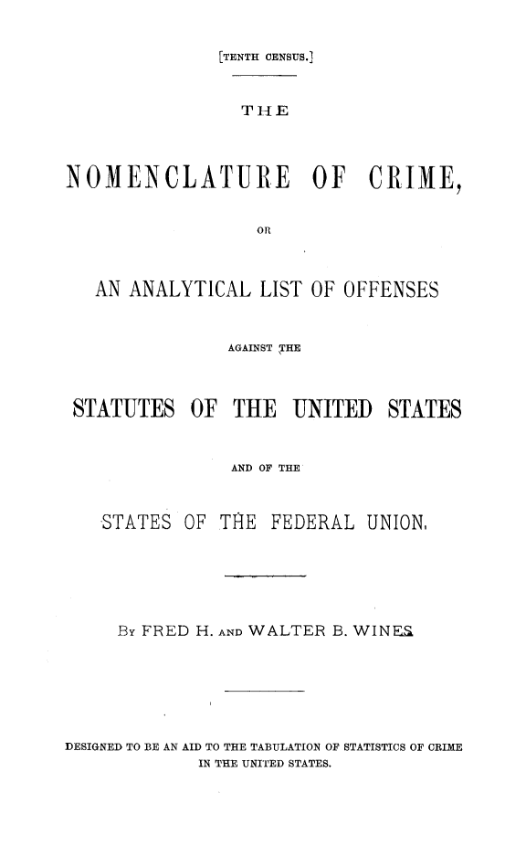 handle is hein.beal/nmcltcrim0001 and id is 1 raw text is: 

               [TENTH CENSUS.1


                 THE



NOMENCLATURE OF CRIME,

                  OR


   AN ANALYTICAL LIST OF OFFENSES


                AGAINST  THE



 STATUTES OF THE UNITED STATES


                AND OF THE


   STATES OF THE FEDERAL UNION,





     By FRED H. AND WALTER B. WINFS





DESIGNED TO BE AN AID TO THE TABULATION OF STATISTICS OF CRIME
             IN THE UNITED STATES.


