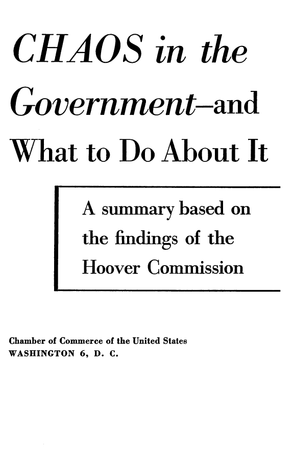 handle is hein.beal/nmta0001 and id is 1 raw text is: 
CHAOS in the

Government-and

What   to  Do  About   It

       A summary based on
       the findings of the
       Hoover Commission


Chamber of Commerce of the United States
WASHINGTON 6, D. C.


