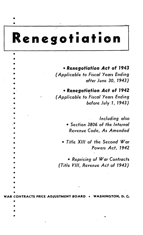 handle is hein.beal/nngr0001 and id is 1 raw text is: 


         0t


   Renegotiation




   *                 o Renegotiation Act of 1943
   *              (Applicable to Fiscal Years Ending
                             after June 30, 1943)

                     * Renegotiation Act of 1942
   o              (Applicable to Fiscal Years Ending
   *                         before July 1, 1943)
   0

                                  Including also
                       Section 3806 of the Internal
                      Revenue Code, As Amended
   0
                     * Title XIII of the Second War
                              Powers Act, 1942

                        Repricing of War Contracts
   *               (Title VIII, Revenue Act of 1943)




WAR CONTRACTS PRICE ADJUSTMENT BOARD 9 WASHINGTON, D, C.


