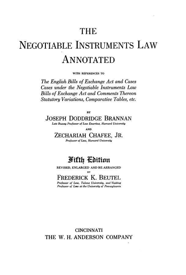 handle is hein.beal/notintsed0001 and id is 1 raw text is: THE
NEGOTIABLE INSTRUMENTS LAW
ANNOTATED
WITH REFERENCES TO
The English Bills of Exchange Act and Cases
Cases under the Negotiable Instruments Law
Bills of Exchange Act and Comments Thereon
Statutory Variations, Comparative Tables, etc.
BY
JOSEPH DODDRIDGE BRANNAN
Late Bussey Professor of Law Emeritus, Harvard University
AND
ZECHARIAH CHAFEE, JR.
Professor of Law, Harvard University
J4iftl bition
REVISED, ENLARGED AND RE-ARRANGED
BY
FREDERICK K. BEUTEL
Professor of Law, Tulane University, and Visiting
Professor of Law at the University of Pennsylvania

CINCINNATI
THE W. H. ANDERSON COMPANY


