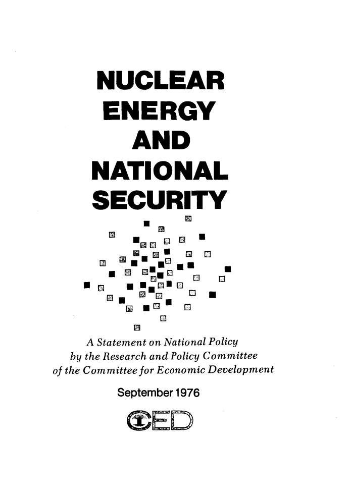 handle is hein.beal/nresn0001 and id is 1 raw text is: 




     NUCLEAR

     ENERGY

         AND

    NATIONAL

    SECURITY

        *- W_ I  5U [


        [] I 0 NR

            13
         13
    A Statement on National Policy
  by the Research and Policy Committee
of the Committee for Economic Development
       September 1976
       *U.EOV



