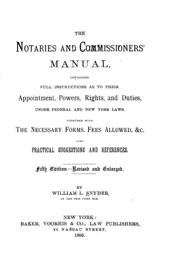handle is hein.beal/nsacrmlcg0001 and id is 1 raw text is: 





THE


NOTARIES AND            MISSFONERS'


           MANITAL,

                 CONTAINING

        FULL INSTRUCTIONS AS TO THEIR

 Appointment, Powers, Rights, and Duties,

      UNDER FEDERAL AND NEW YORK LAWS,

                TOGETHER WITH

THE  NECESSARY  FORMS. FEES ALLOWED, &C.

                   A LS O

     PRACTICAL SUGESTIONS AND REFERENCES,


fjifi4 6bhition-g[ewisth ankb dnlargeb.


             BY
     WILLIAM  L. SNYDER,
        OF THE NEW YORK BAR.


             NEW  YORK:
BAKER, VOORHIS  & CO., LAW PUBLISHERS,
          66 NA8SAU STREET,
                 1895.


